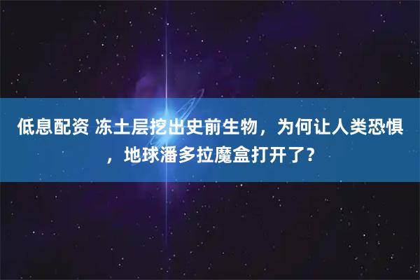 低息配资 冻土层挖出史前生物，为何让人类恐惧，地球潘多拉魔盒打开了？