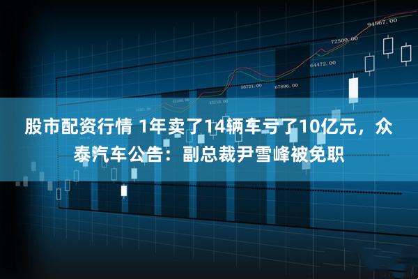 股市配资行情 1年卖了14辆车亏了10亿元，众泰汽车公告：副总裁尹雪峰被免职