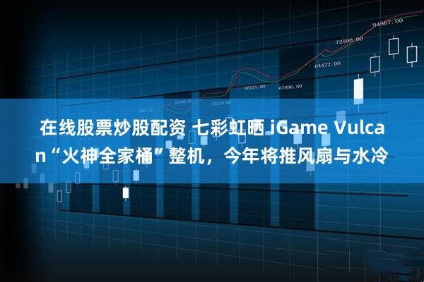 在线股票炒股配资 七彩虹晒 iGame Vulcan“火神全家桶”整机，今年将推风扇与水冷