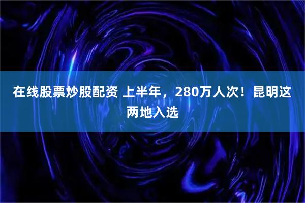 在线股票炒股配资 上半年，280万人次！昆明这两地入选