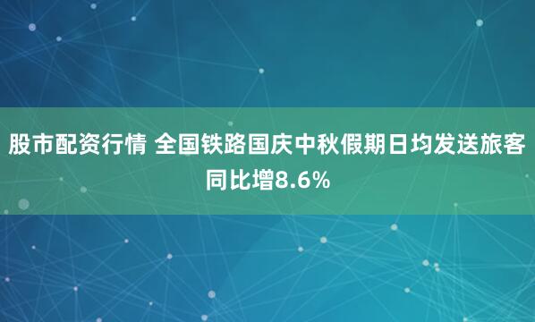 股市配资行情 全国铁路国庆中秋假期日均发送旅客同比增8.6%