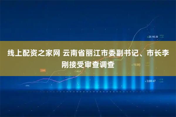 线上配资之家网 云南省丽江市委副书记、市长李刚接受审查调查