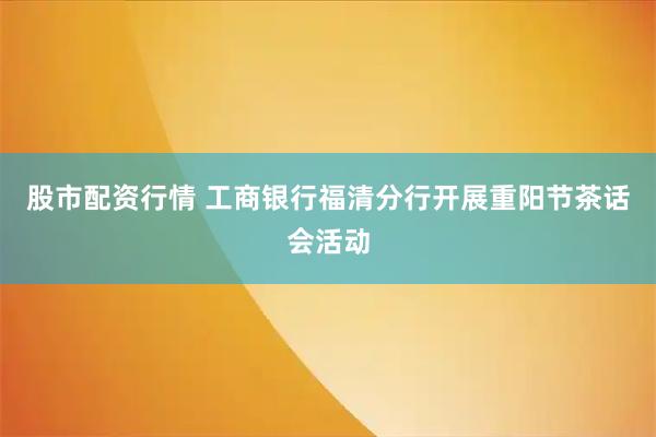 股市配资行情 工商银行福清分行开展重阳节茶话会活动