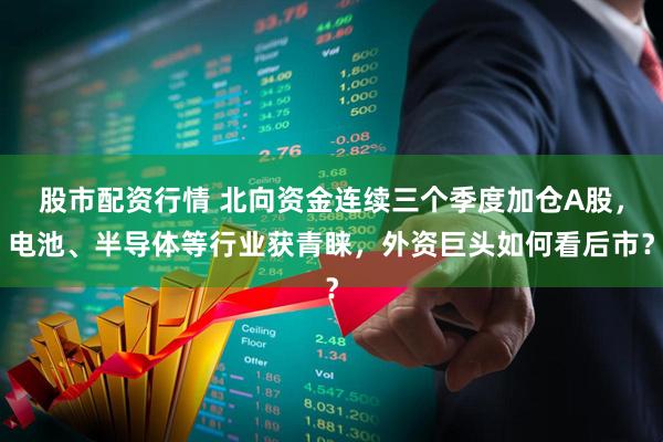 股市配资行情 北向资金连续三个季度加仓A股，电池、半导体等行业获青睐，外资巨头如何看后市？