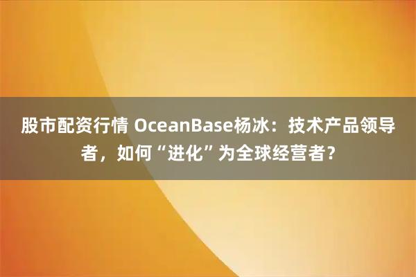 股市配资行情 OceanBase杨冰：技术产品领导者，如何“进化”为全球经营者？