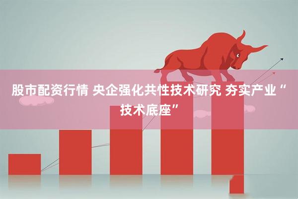 股市配资行情 央企强化共性技术研究 夯实产业“技术底座”