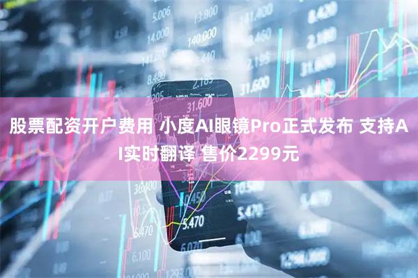 股票配资开户费用 小度AI眼镜Pro正式发布 支持AI实时翻译 售价2299元