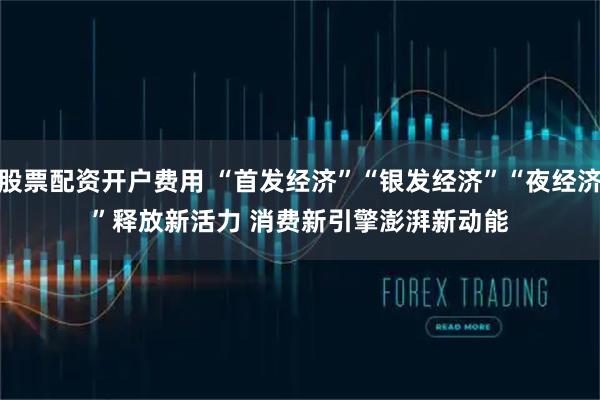 股票配资开户费用 “首发经济”“银发经济”“夜经济”释放新活力 消费新引擎澎湃新动能
