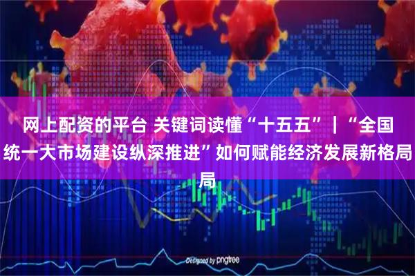 网上配资的平台 关键词读懂“十五五”｜“全国统一大市场建设纵深推进”如何赋能经济发展新格局