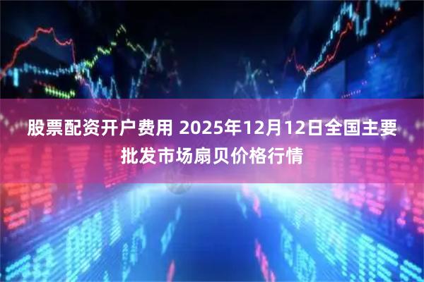 股票配资开户费用 2025年12月12日全国主要批发市场扇贝价格行情