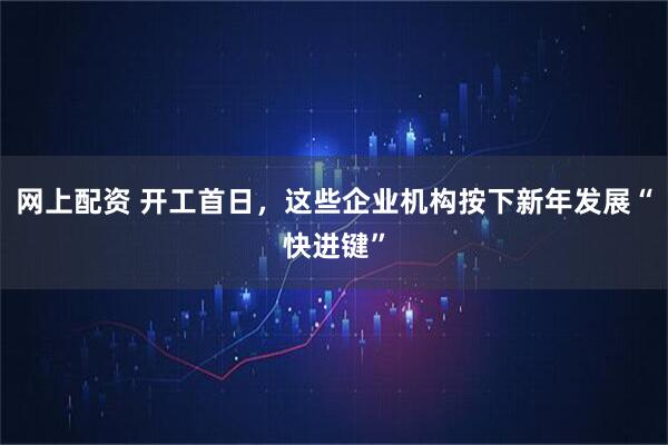 网上配资 开工首日，这些企业机构按下新年发展“快进键”