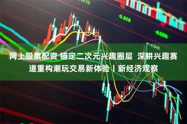 网上股票配资 锚定二次元兴趣圈层  深耕兴趣赛道重构潮玩交易新体验丨新经济观察