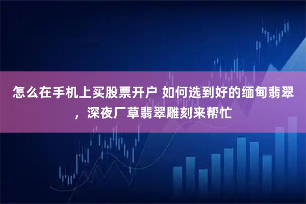 怎么在手机上买股票开户 如何选到好的缅甸翡翠，深夜厂草翡翠雕刻来帮忙