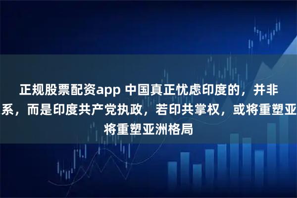 正规股票配资app 中国真正忧虑印度的，并非印美关系，而是印度共产党执政，若印共掌权，或将重塑亚洲格局