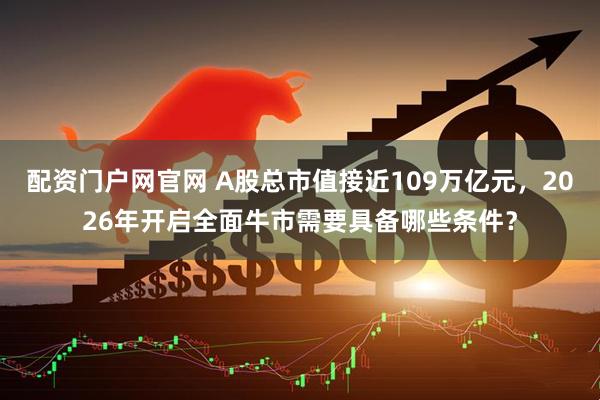 配资门户网官网 A股总市值接近109万亿元，2026年开启全面牛市需要具备哪些条件？