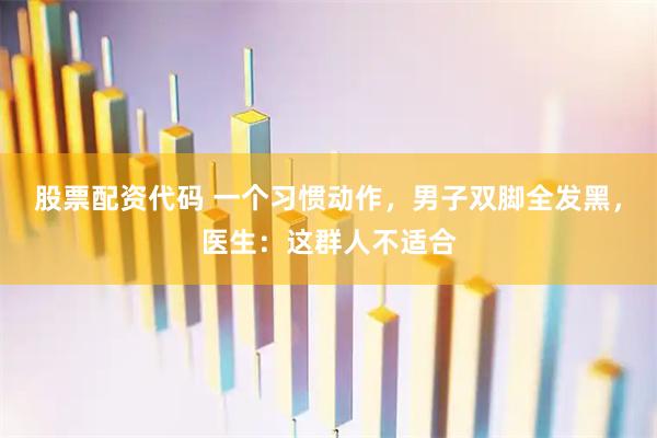 股票配资代码 一个习惯动作，男子双脚全发黑，医生：这群人不适合