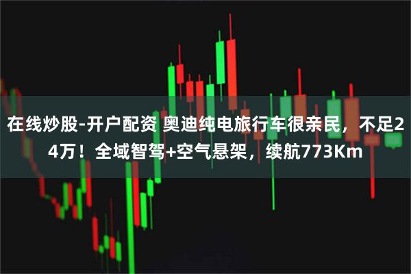 在线炒股-开户配资 奥迪纯电旅行车很亲民，不足24万！全域智驾+空气悬架，续航773Km