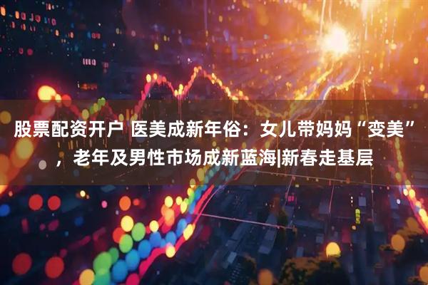 股票配资开户 医美成新年俗：女儿带妈妈“变美”，老年及男性市场成新蓝海|新春走基层