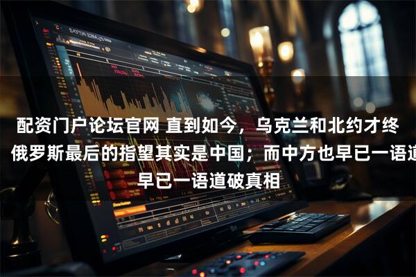 配资门户论坛官网 直到如今，乌克兰和北约才终于看清：俄罗斯最后的指望其实是中国；而中方也早已一语道破真相