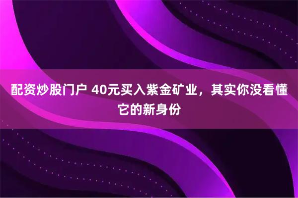 配资炒股门户 40元买入紫金矿业，其实你没看懂它的新身份