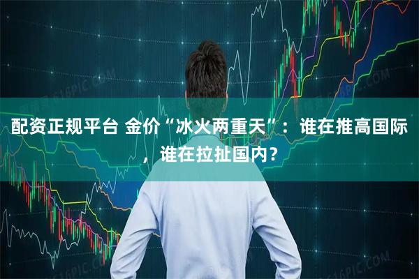 配资正规平台 金价“冰火两重天”：谁在推高国际，谁在拉扯国内？