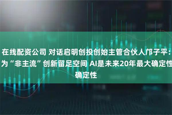 在线配资公司 对话启明创投创始主管合伙人邝子平： 为“非主流”创新留足空间 AI是未来20年最大确定性