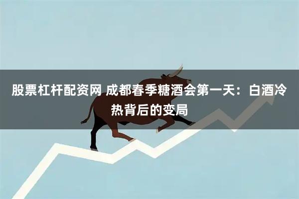 股票杠杆配资网 成都春季糖酒会第一天：白酒冷热背后的变局