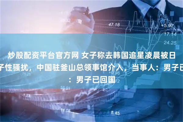 炒股配资平台官方网 女子称去韩国追星凌晨被日籍男子性骚扰，中国驻釜山总领事馆介入，当事人：男子已回国