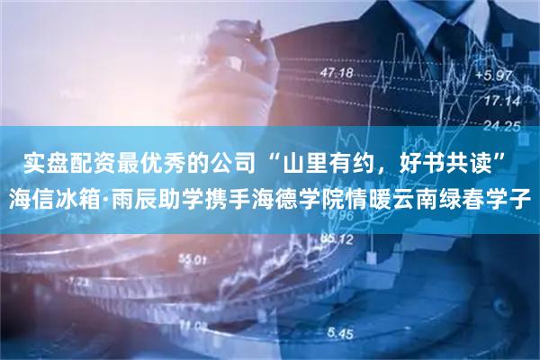 实盘配资最优秀的公司 “山里有约，好书共读” 海信冰箱·雨辰助学携手海德学院情暖云南绿春学子